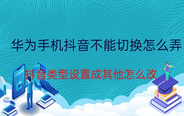 华为手机抖音不能切换怎么弄 抖音类型设置成其他怎么改？